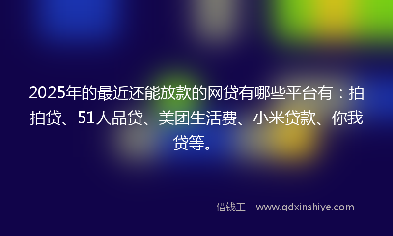 2025年的最近还能放款的网贷有哪些平台有：拍拍贷、51人品贷、美团生活费、小米贷款、你我贷等。