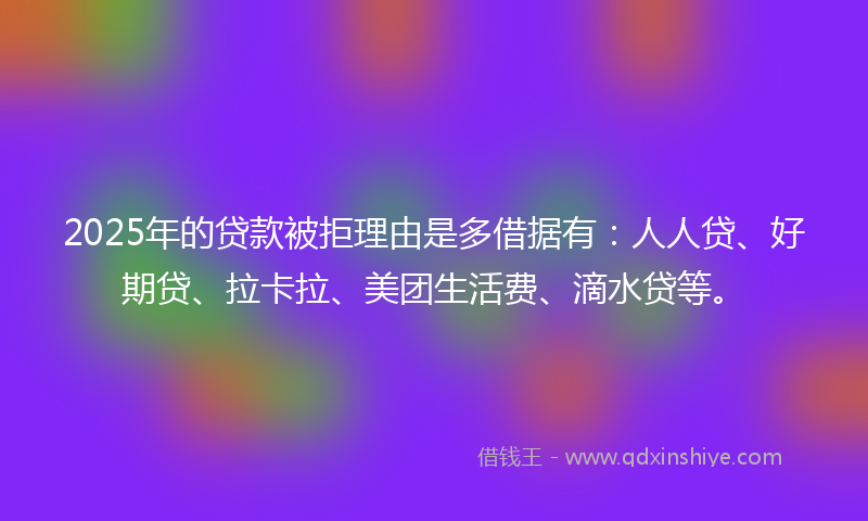 2025年的贷款被拒理由是多借据有：人人贷、好期贷、拉卡拉、美团生活费、滴水贷等。