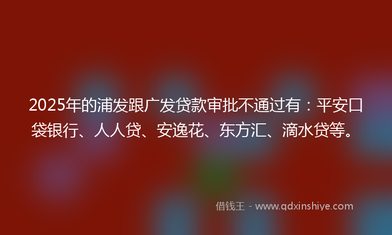 2025年的浦发跟广发贷款审批不通过有：平安口袋银行、人人贷、安逸花、东方汇、滴水贷等。