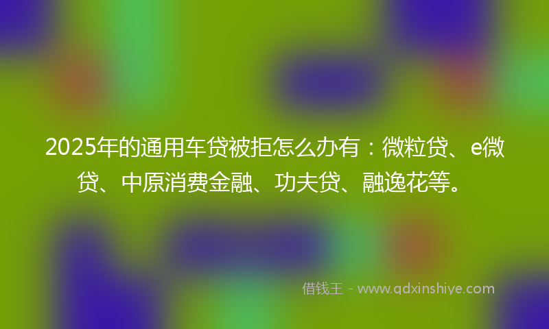 2025年的通用车贷被拒怎么办有：微粒贷、e微贷、中原消费金融、功夫贷、融逸花等。