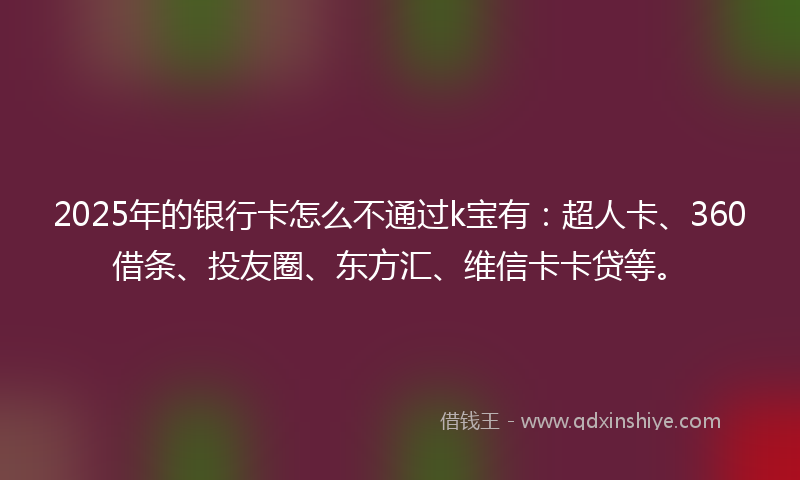 2025年的银行卡怎么不通过k宝有：超人卡、360借条、投友圈、东方汇、维信卡卡贷等。