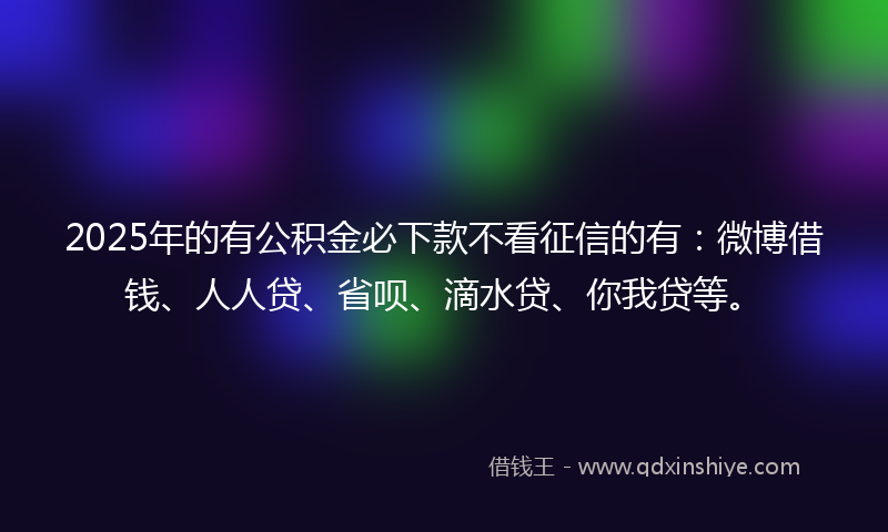 2025年的有公积金必下款不看征信的有：微博借钱、人人贷、省呗、滴水贷、你我贷等。