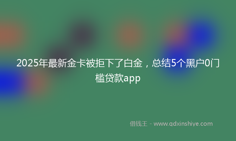 2025年最新金卡被拒下了白金，总结5个黑户0门槛贷款app