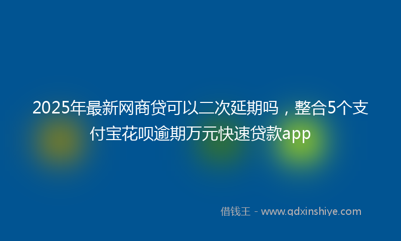 2025年最新网商贷可以二次延期吗，整合5个支付宝花呗逾期万元快速贷款app