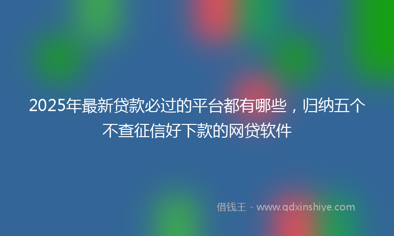 2025年最新贷款必过的平台都有哪些，归纳五个不查征信好下款的网贷软件