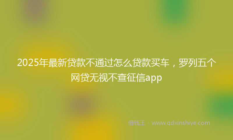 2025年最新贷款不通过怎么贷款买车，罗列五个网贷无视不查征信app