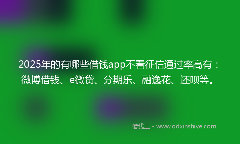 2025年的有哪些借钱app不看征信通过率高有：微博借钱、e微贷、分期乐、融逸花、还呗等。