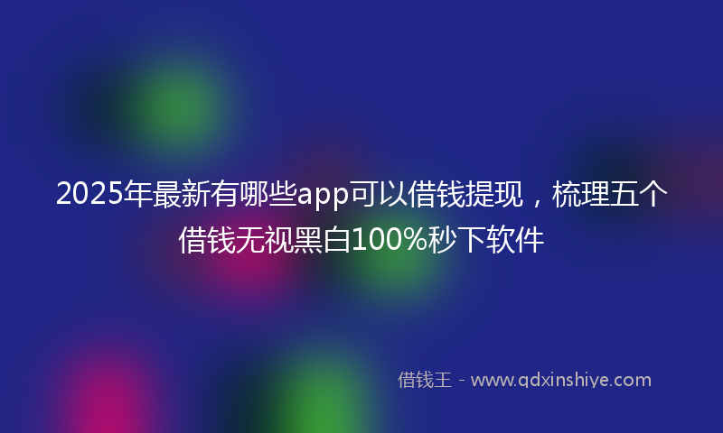 2025年最新有哪些app可以借钱提现，梳理五个借钱无视黑白100%秒下软件