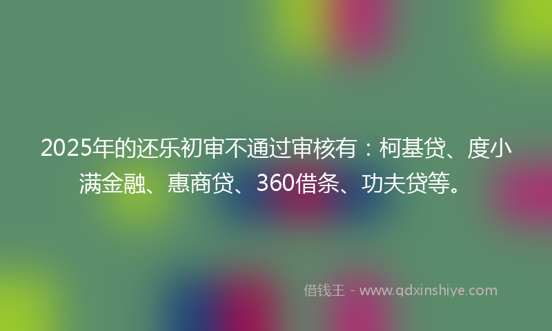 2025年的还乐初审不通过审核有：柯基贷、度小满金融、惠商贷、360借条、功夫贷等。