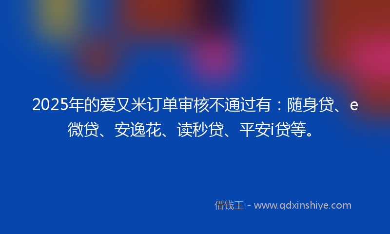 2025年的爱又米订单审核不通过有：随身贷、e微贷、安逸花、读秒贷、平安i贷等。