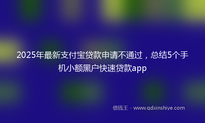 2025年最新支付宝贷款申请不通过，总结5个手机小额黑户快速贷款app