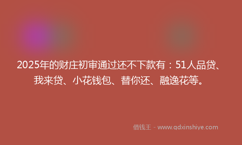 2025年的财庄初审通过还不下款有：51人品贷、我来贷、小花钱包、替你还、融逸花等。