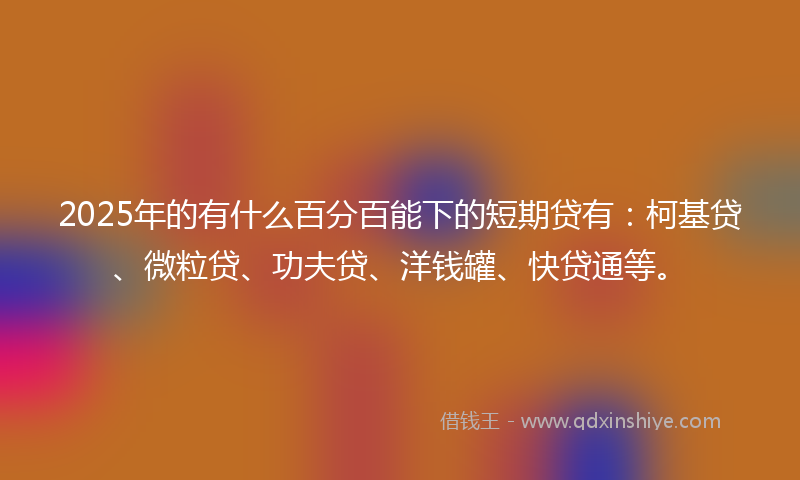 2025年的有什么百分百能下的短期贷有：柯基贷、微粒贷、功夫贷、洋钱罐、快贷通等。