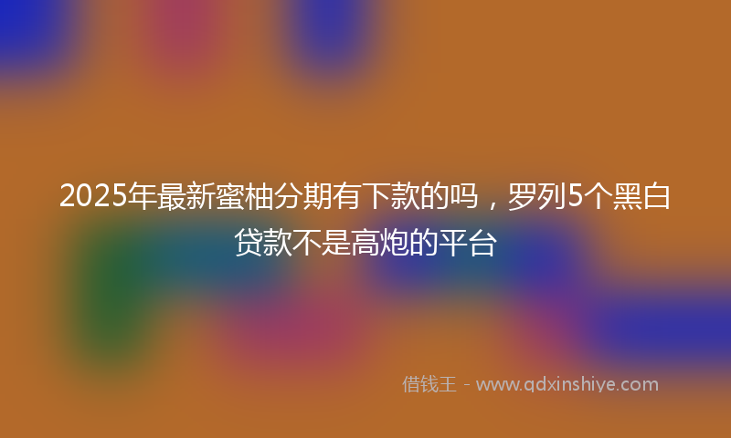 2025年最新蜜柚分期有下款的吗，罗列5个黑白贷款不是高炮的平台