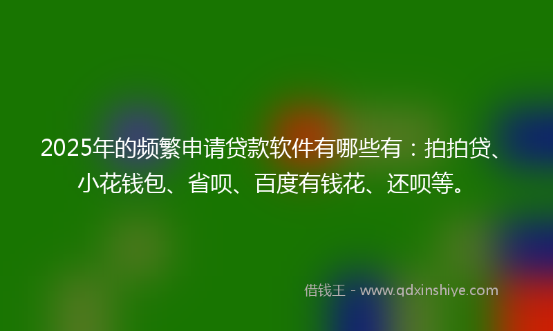 2025年的频繁申请贷款软件有哪些有：拍拍贷、小花钱包、省呗、百度有钱花、还呗等。
