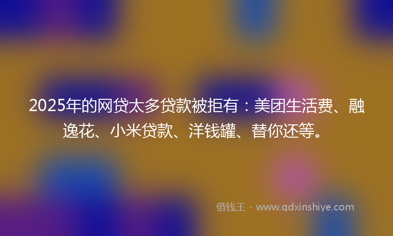 2025年的网贷太多贷款被拒有：美团生活费、融逸花、小米贷款、洋钱罐、替你还等。