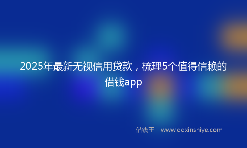2025年最新无视信用贷款，梳理5个值得信赖的借钱app