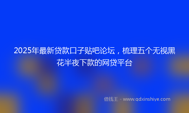 2025年最新贷款口子贴吧论坛，梳理五个无视黑花半夜下款的网贷平台