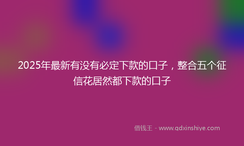 2025年最新有没有必定下款的口子，整合五个征信花居然都下款的口子