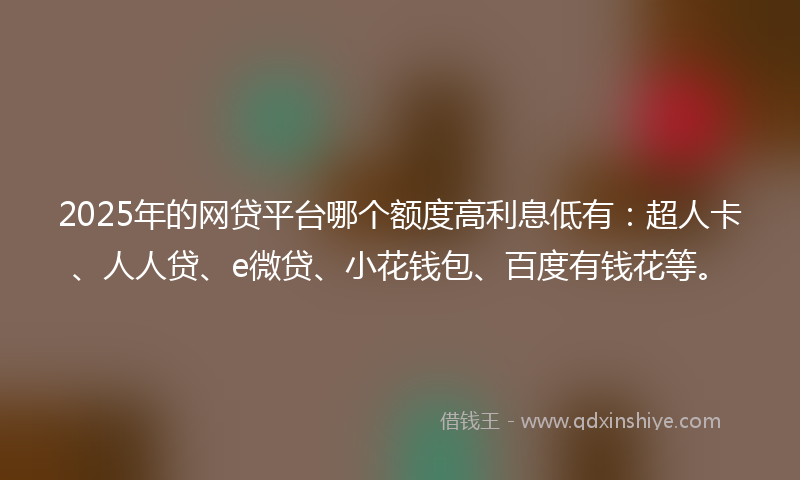 2025年的网贷平台哪个额度高利息低有：超人卡、人人贷、e微贷、小花钱包、百度有钱花等。