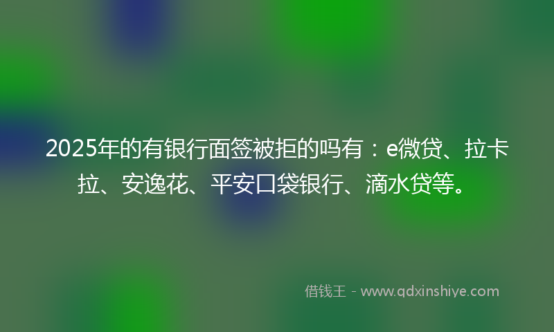 2025年的有银行面签被拒的吗有：e微贷、拉卡拉、安逸花、平安口袋银行、滴水贷等。