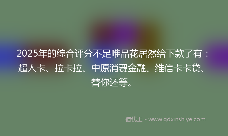 2025年的综合评分不足唯品花居然给下款了有：超人卡、拉卡拉、中原消费金融、维信卡卡贷、替你还等。