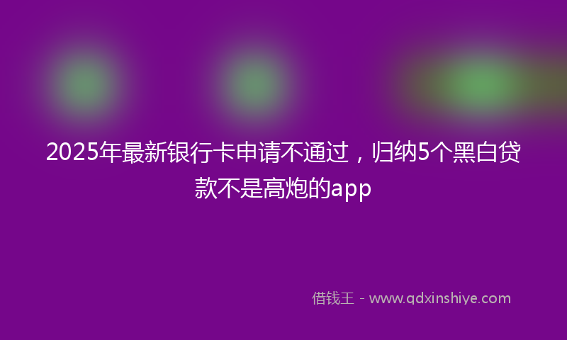2025年最新银行卡申请不通过，归纳5个黑白贷款不是高炮的app