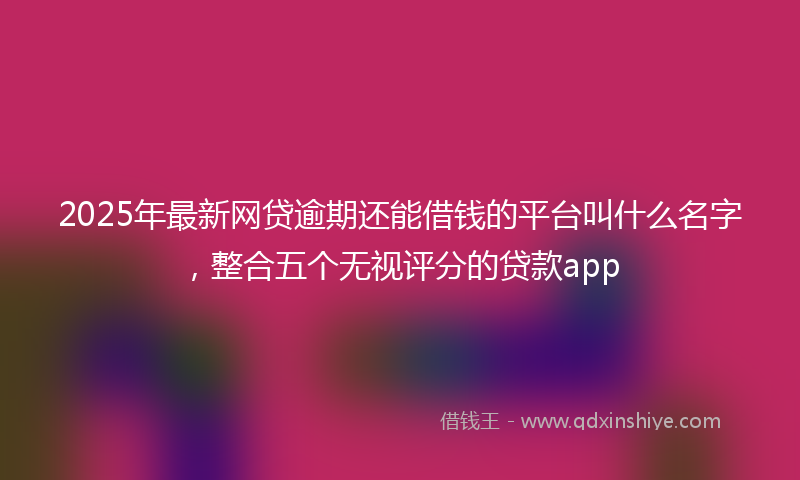 2025年最新网贷逾期还能借钱的平台叫什么名字，整合五个无视评分的贷款app