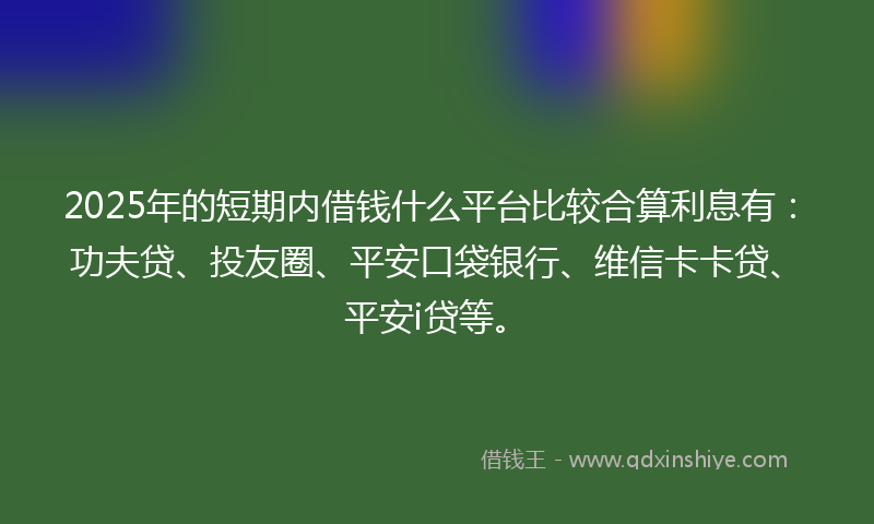 2025年的短期内借钱什么平台比较合算利息有：功夫贷、投友圈、平安口袋银行、维信卡卡贷、平安i贷等。