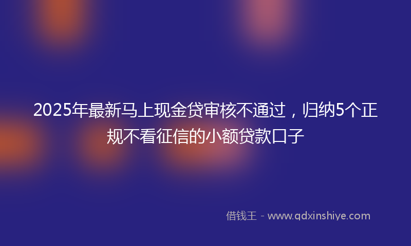 2025年最新马上现金贷审核不通过，归纳5个正规不看征信的小额贷款口子