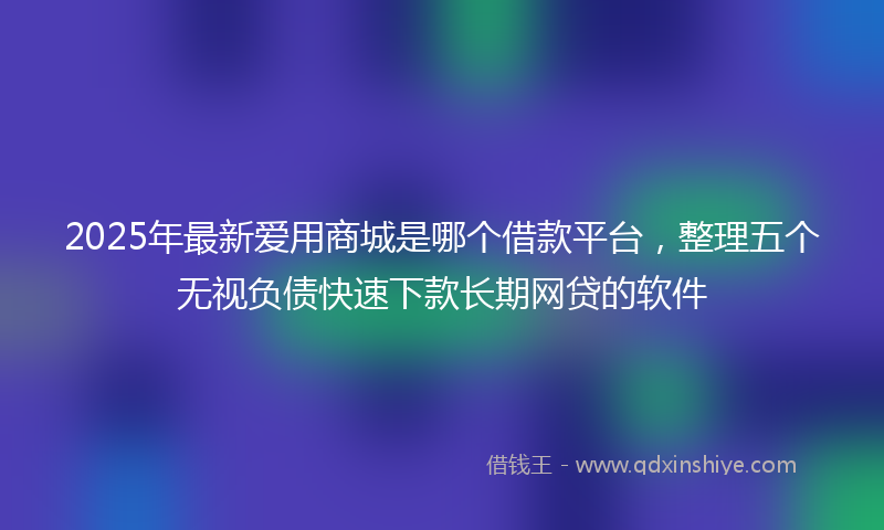 2025年最新爱用商城是哪个借款平台，整理五个无视负债快速下款长期网贷的软件