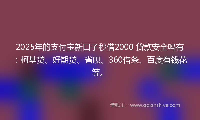 2025年的支付宝新口子秒借2000 贷款安全吗有：柯基贷、好期贷、省呗、360借条、百度有钱花等。