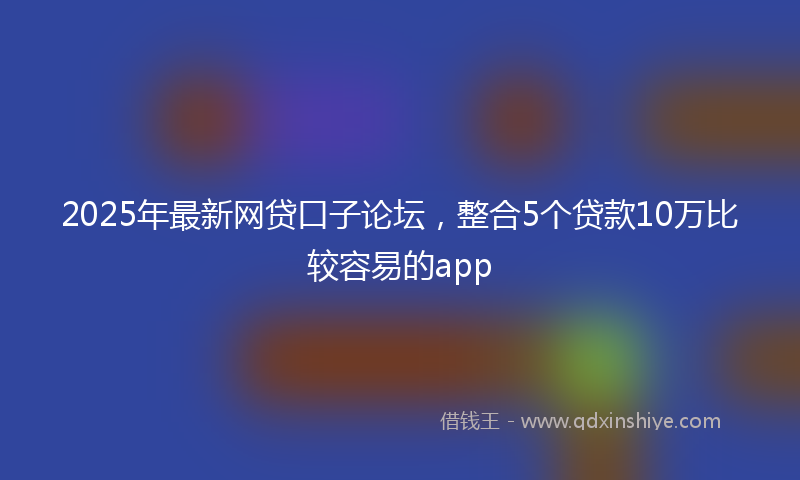 2025年最新网贷口子论坛，整合5个贷款10万比较容易的app
