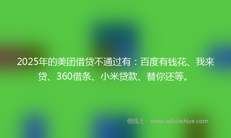 2025年的美团借贷不通过有：百度有钱花、我来贷、360借条、小米贷款、替你还等。