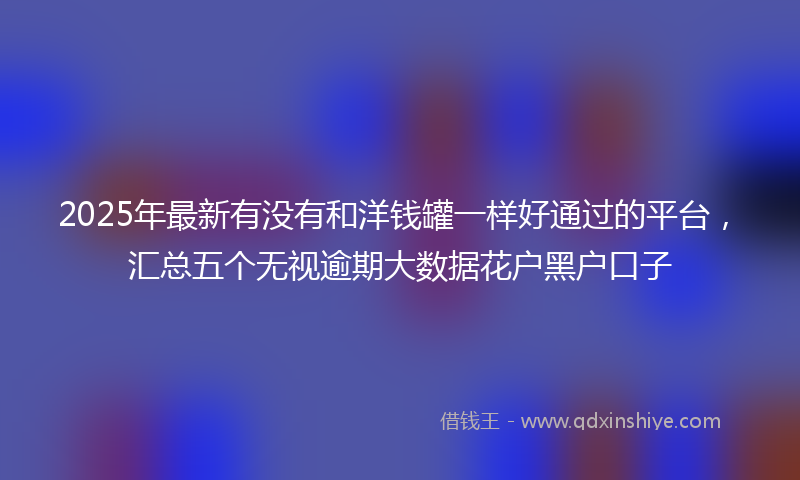 2025年最新有没有和洋钱罐一样好通过的平台，汇总五个无视逾期大数据花户黑户口子