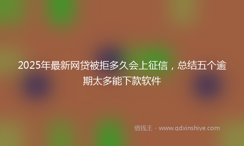 2025年最新网贷被拒多久会上征信，总结五个逾期太多能下款软件