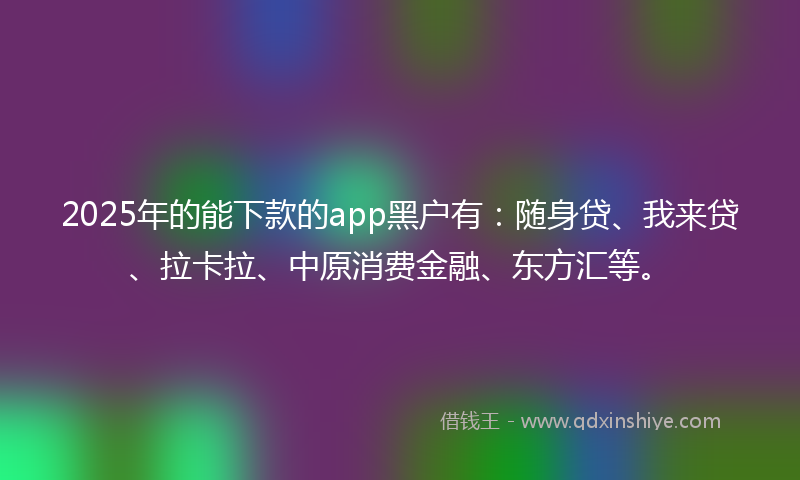 2025年的能下款的app黑户有：随身贷、我来贷、拉卡拉、中原消费金融、东方汇等。