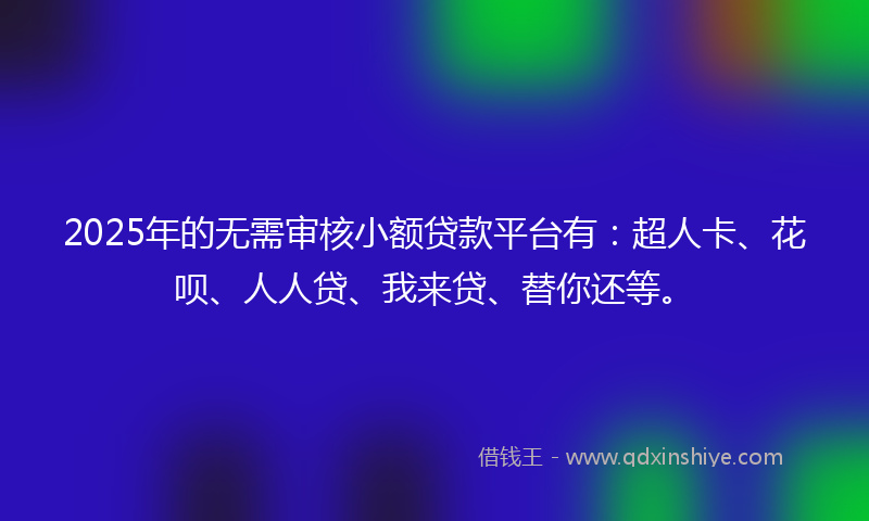 2025年的无需审核小额贷款平台有：超人卡、花呗、人人贷、我来贷、替你还等。