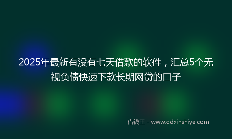 2025年最新有没有七天借款的软件，汇总5个无视负债快速下款长期网贷的口子