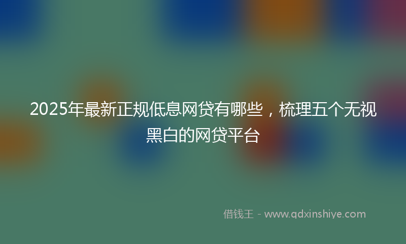 2025年最新正规低息网贷有哪些，梳理五个无视黑白的网贷平台