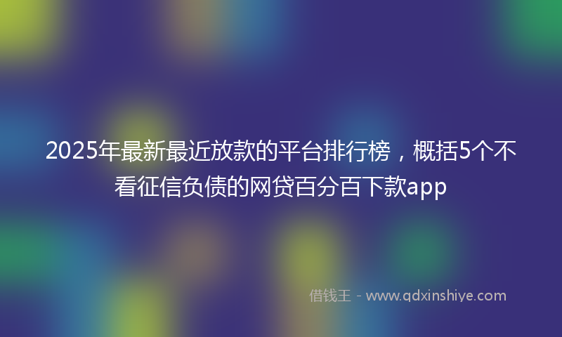 2025年最新最近放款的平台排行榜，概括5个不看征信负债的网贷百分百下款app