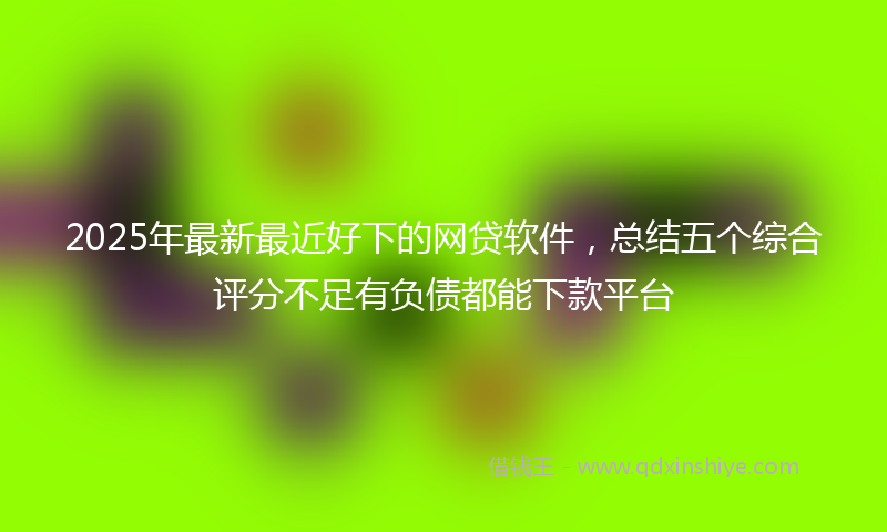 2025年最新最近好下的网贷软件，总结五个综合评分不足有负债都能下款平台