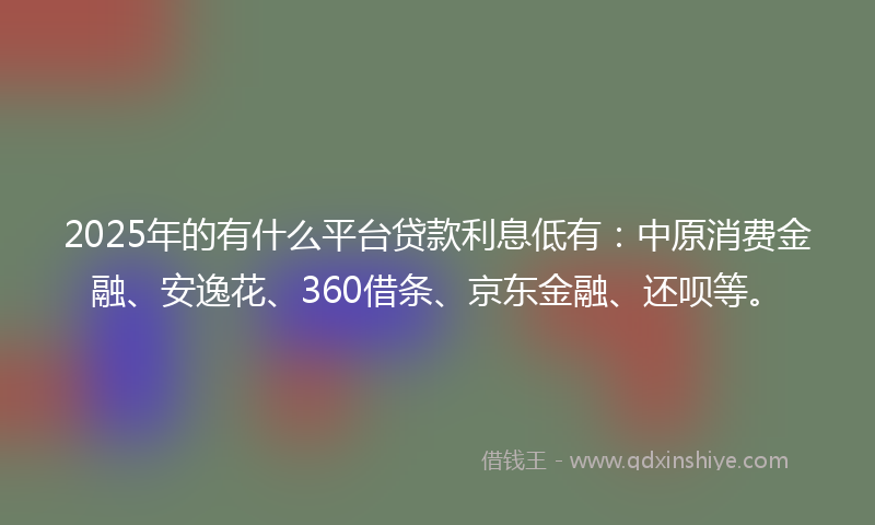 2025年的有什么平台贷款利息低有：中原消费金融、安逸花、360借条、京东金融、还呗等。