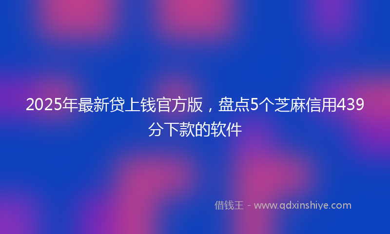 2025年最新贷上钱官方版，盘点5个芝麻信用439分下款的软件