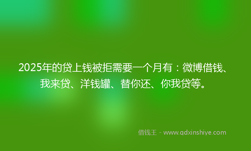 2025年的贷上钱被拒需要一个月有：微博借钱、我来贷、洋钱罐、替你还、你我贷等。