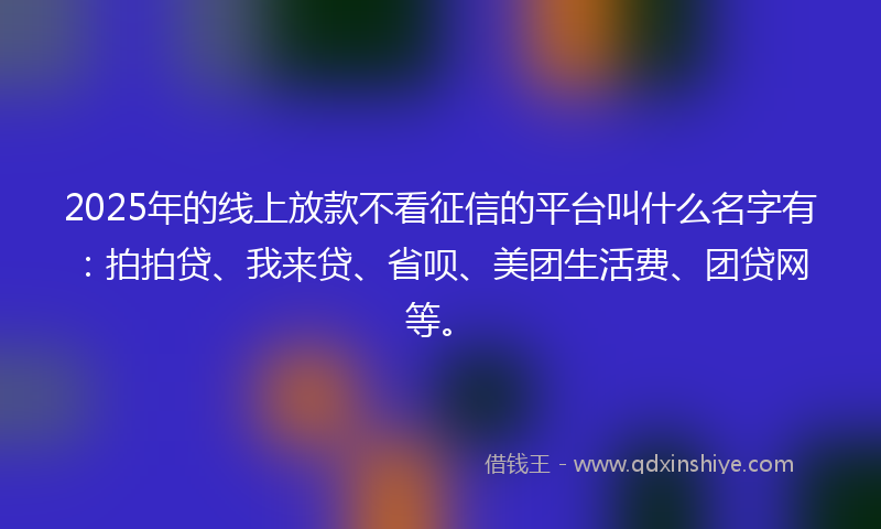 2025年的线上放款不看征信的平台叫什么名字有：拍拍贷、我来贷、省呗、美团生活费、团贷网等。
