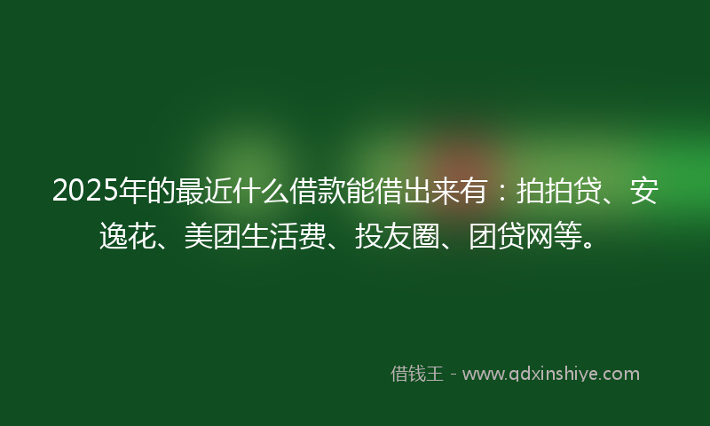2025年的最近什么借款能借出来有：拍拍贷、安逸花、美团生活费、投友圈、团贷网等。
