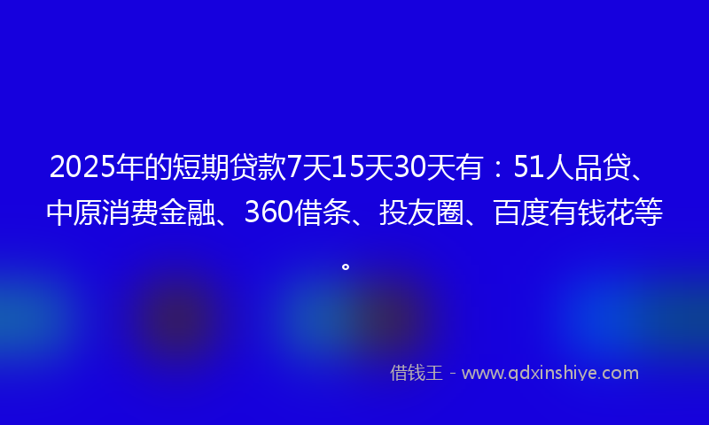 2025年的短期贷款7天15天30天有：51人品贷、中原消费金融、360借条、投友圈、百度有钱花等。