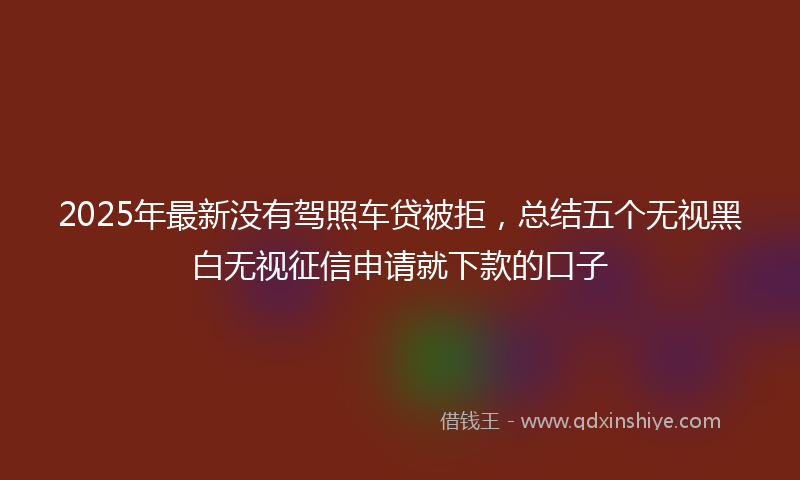 2025年最新没有驾照车贷被拒，总结五个无视黑白无视征信申请就下款的口子