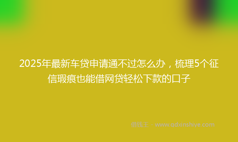 2025年最新车贷申请通不过怎么办，梳理5个征信瑕疵也能借网贷轻松下款的口子